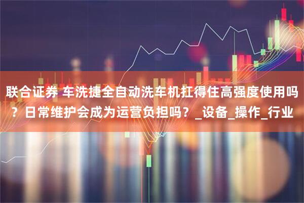 联合证券 车洗捷全自动洗车机扛得住高强度使用吗？日常维护会成为运营负担吗？_设备_操作_行业