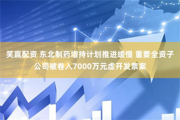 笑赢配资 东北制药增持计划推进缓慢 重要全资子公司被卷入7000万元虚开发票案