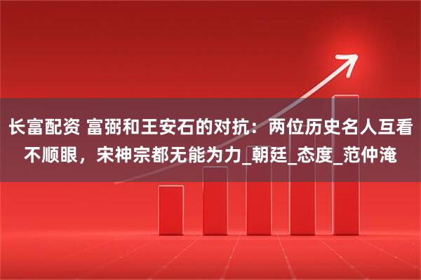 长富配资 富弼和王安石的对抗：两位历史名人互看不顺眼，宋神宗都无能为力_朝廷_态度_范仲淹