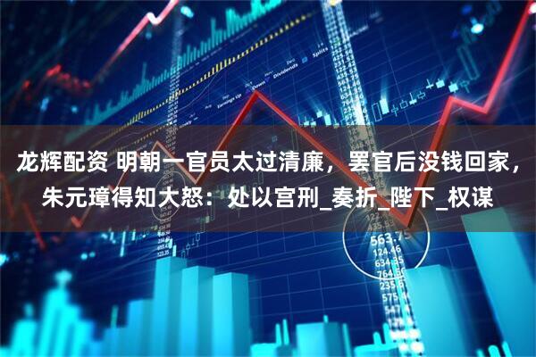 龙辉配资 明朝一官员太过清廉，罢官后没钱回家，朱元璋得知大怒：处以宫刑_奏折_陛下_权谋