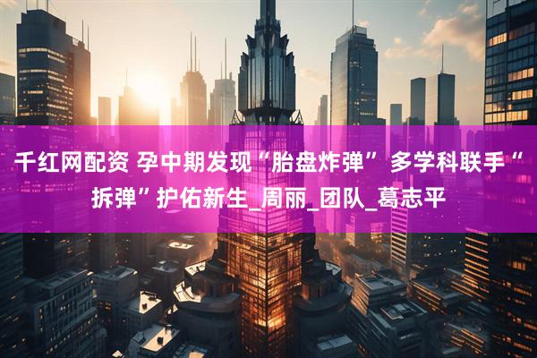 千红网配资 孕中期发现“胎盘炸弹” 多学科联手“拆弹”护佑新生_周丽_团队_葛志平