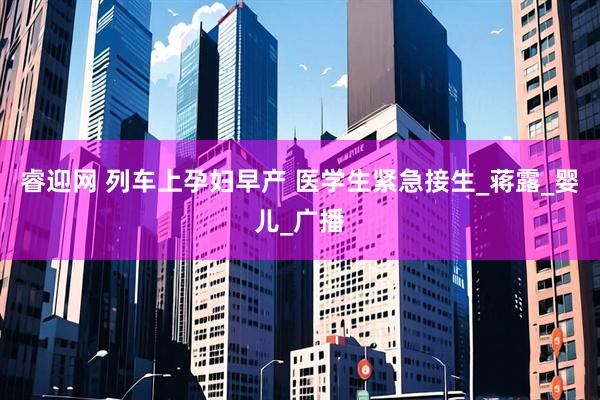 睿迎网 列车上孕妇早产 医学生紧急接生_蒋露_婴儿_广播