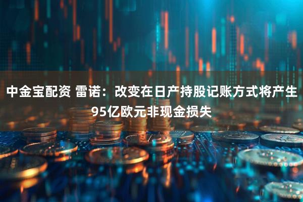 中金宝配资 雷诺：改变在日产持股记账方式将产生95亿欧元非现金损失
