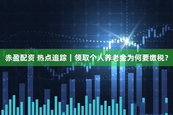 赤盈配资 热点追踪｜领取个人养老金为何要缴税？