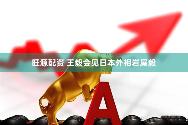 旺源配资 王毅会见日本外相岩屋毅