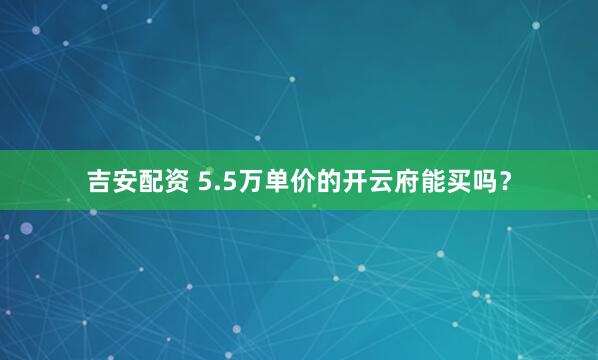 吉安配资 5.5万单价的开云府能买吗？