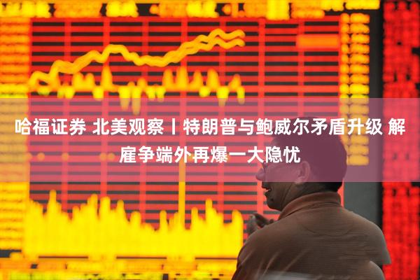 哈福证券 北美观察丨特朗普与鲍威尔矛盾升级 解雇争端外再爆一大隐忧