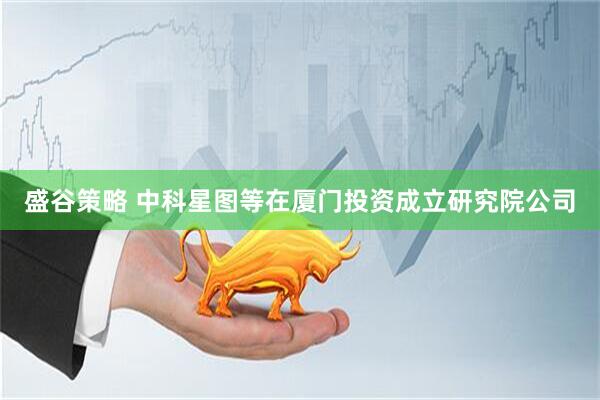 盛谷策略 中科星图等在厦门投资成立研究院公司