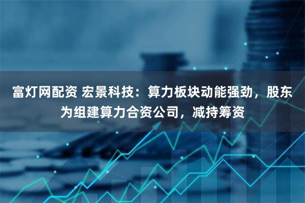 富灯网配资 宏景科技：算力板块动能强劲，股东为组建算力合资公司，减持筹资