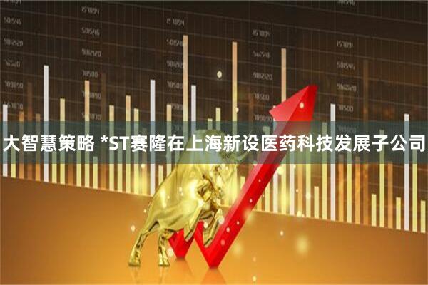 大智慧策略 *ST赛隆在上海新设医药科技发展子公司
