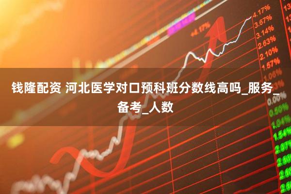 钱隆配资 河北医学对口预科班分数线高吗_服务_备考_人数