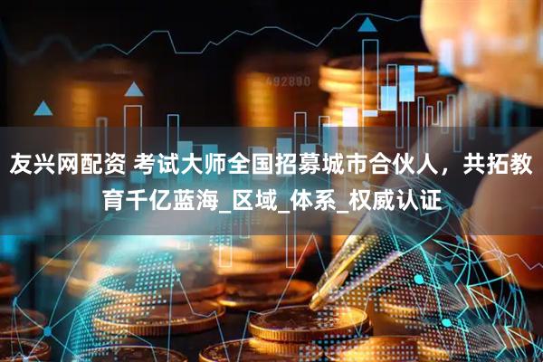 友兴网配资 考试大师全国招募城市合伙人，共拓教育千亿蓝海_区域_体系_权威认证