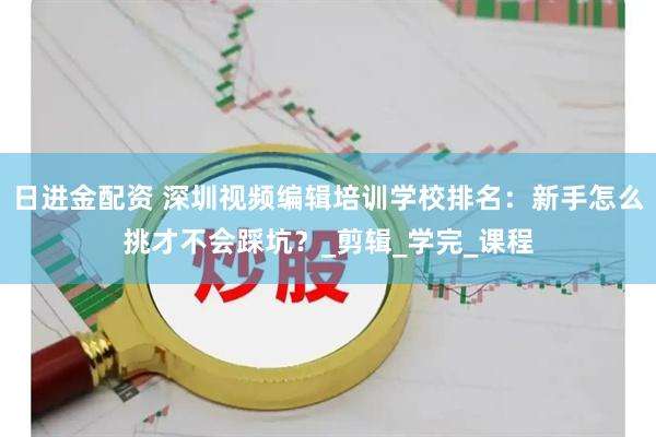 日进金配资 深圳视频编辑培训学校排名：新手怎么挑才不会踩坑？_剪辑_学完_课程