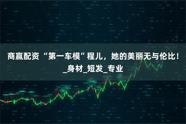 商赢配资 “第一车模”程儿，她的美丽无与伦比！_身材_短发_专业