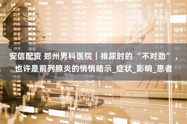 安信配资 郑州男科医院｜排尿时的 “不对劲” ，也许是前列腺炎的悄悄暗示_症状_影响_患者