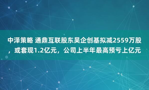 中泽策略 通鼎互联股东吴企创基拟减2559万股，或套现1.2亿元，公司上半年最高预亏上亿元
