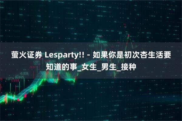 萤火证券 Lesparty!! - 如果你是初次杏生活要知道的事_女生_男生_接种