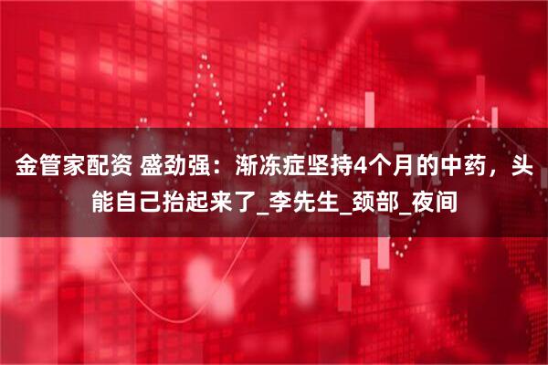 金管家配资 盛劲强：渐冻症坚持4个月的中药，头能自己抬起来了_李先生_颈部_夜间