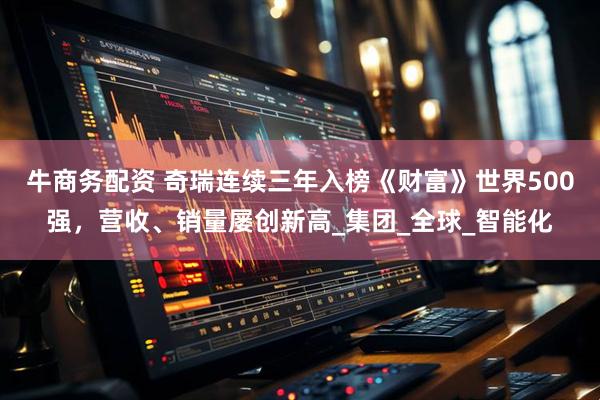 牛商务配资 奇瑞连续三年入榜《财富》世界500强，营收、销量屡创新高_集团_全球_智能化