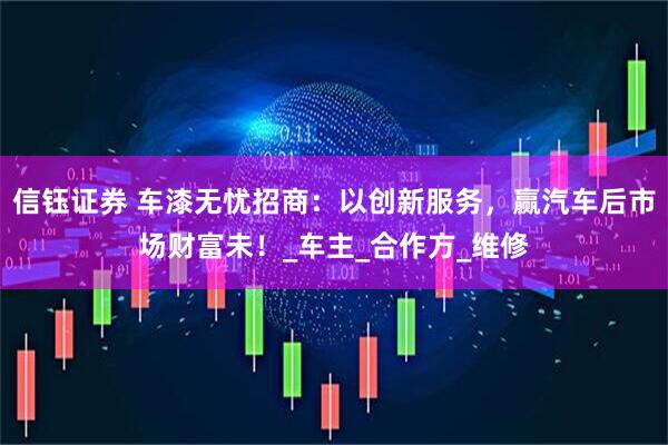 信钰证券 车漆无忧招商：以创新服务，赢汽车后市场财富未！_车主_合作方_维修