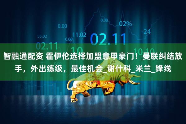 智融通配资 霍伊伦选择加盟意甲豪门！曼联纠结放手，外出练级，最佳机会_谢什科_米兰_锋线