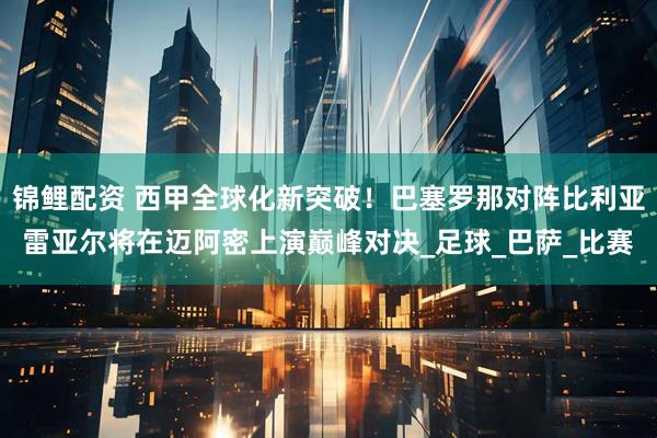 锦鲤配资 西甲全球化新突破！巴塞罗那对阵比利亚雷亚尔将在迈阿密上演巅峰对决_足球_巴萨_比赛