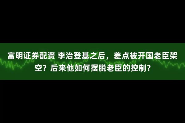 富明证券配资 李治登基之后，差点被开国老臣架空？后来他如何摆脱老臣的控制？