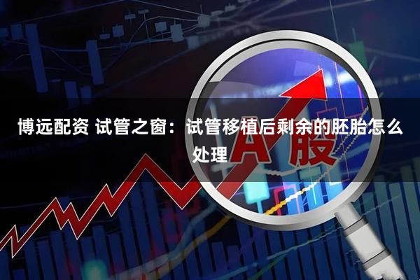 博远配资 试管之窗：试管移植后剩余的胚胎怎么处理